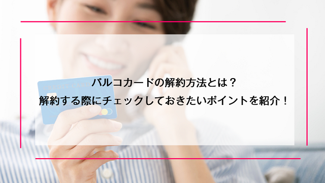 パルコカードの解約方法とは？解約する際にチェックしておきたいポイントを紹介！