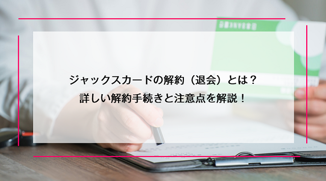 ジャックスカードの解約（退会）とは？｜詳しい解約手続きと注意点を解説！