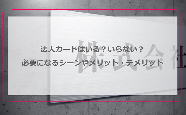 法人カードはいる？いらない？必要になるシーンやメリット・デメリットを解説！
